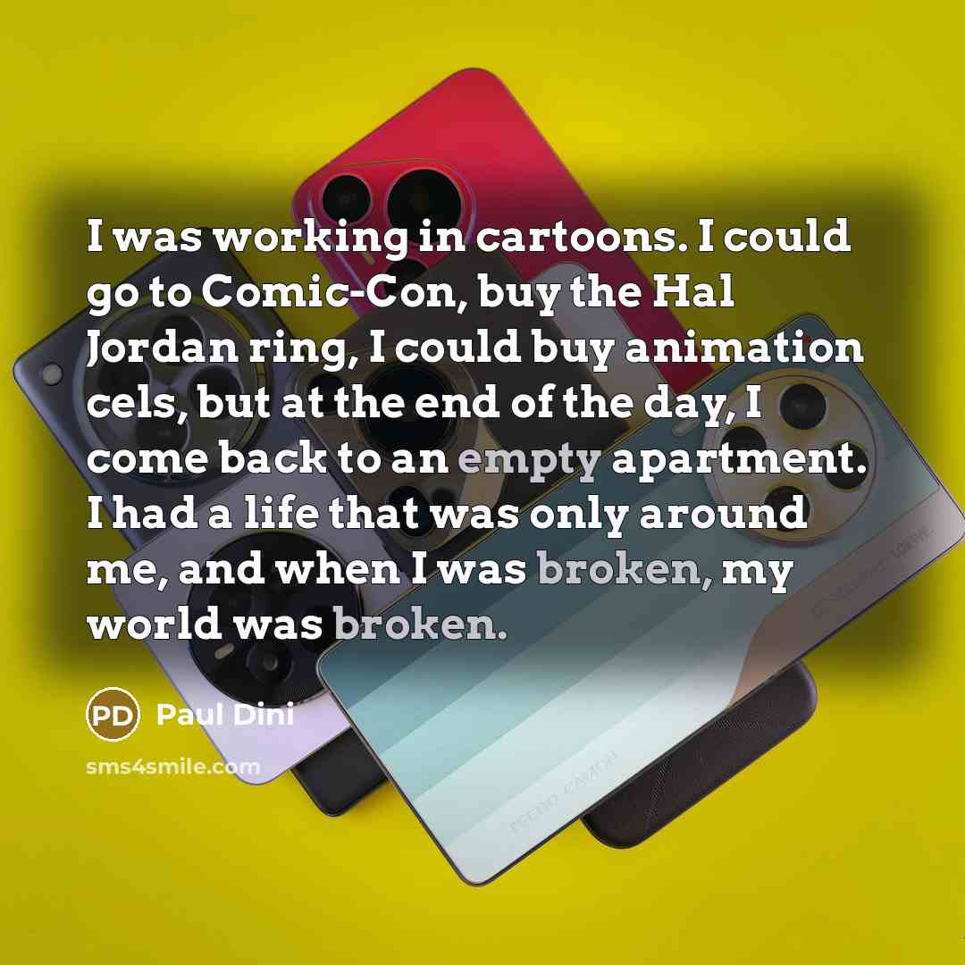 “I was working in cartoons. I could go to Comic-Con, buy the Hal Jordan ring, I could buy animation cels, but at the end of the day, I come back to an empty apartment. I had a life that was only around me, and when I was broken, my world was broken.” quote by Paul Dini