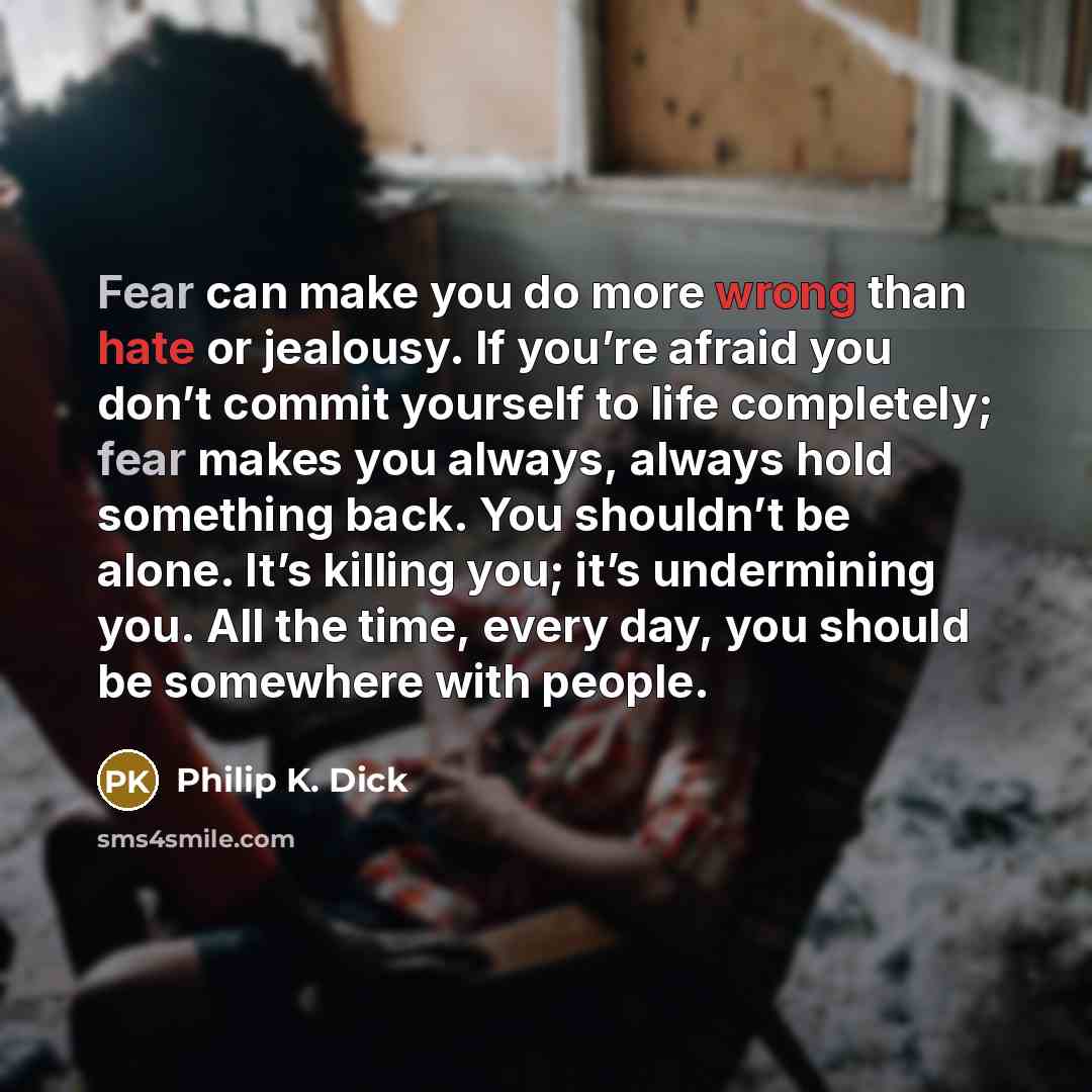 “Fear can make you do more wrong than hate or jealousy. If you’re afraid you don’t commit yourself to life completely; fear makes you always, always hold something back. You shouldn’t be alone. It’s killing you; it’s undermining you. All the time, every day, you should be somewhere with people.” quote by Philip K. Dick