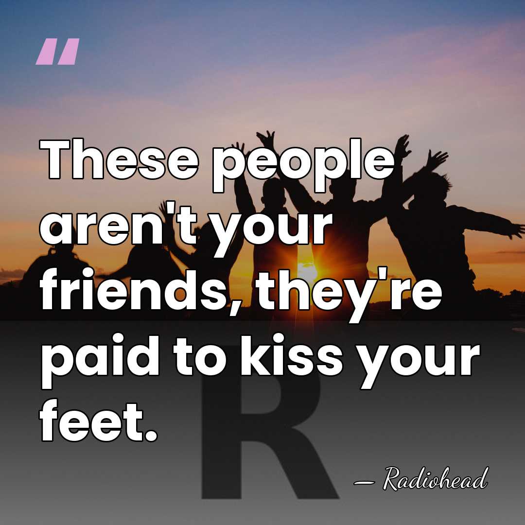 These people aren't your friends, they're paid to kiss your feet. - Radiohead
