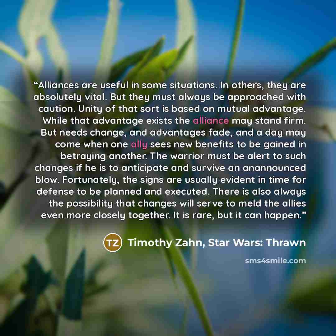 “Alliances are useful in some situations. In others, they are absolutely vital. But they must always be approached with caution. Unity of that sort is based on mutual advantage. While that advantage exists the alliance may stand firm. But needs change, and advantages fade, and a day may come when…” quote by Timothy Zahn, Star Wars: Thrawn