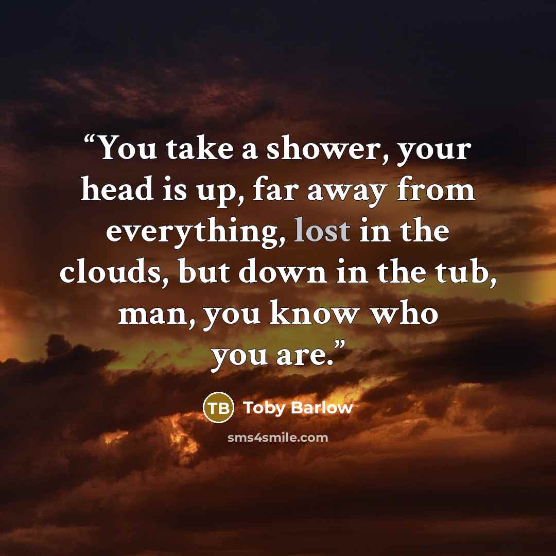 “You take a shower, your head is up, far away from everything, lost in the clouds, but down in the tub, man, you know who you are.” quote by Toby Barlow