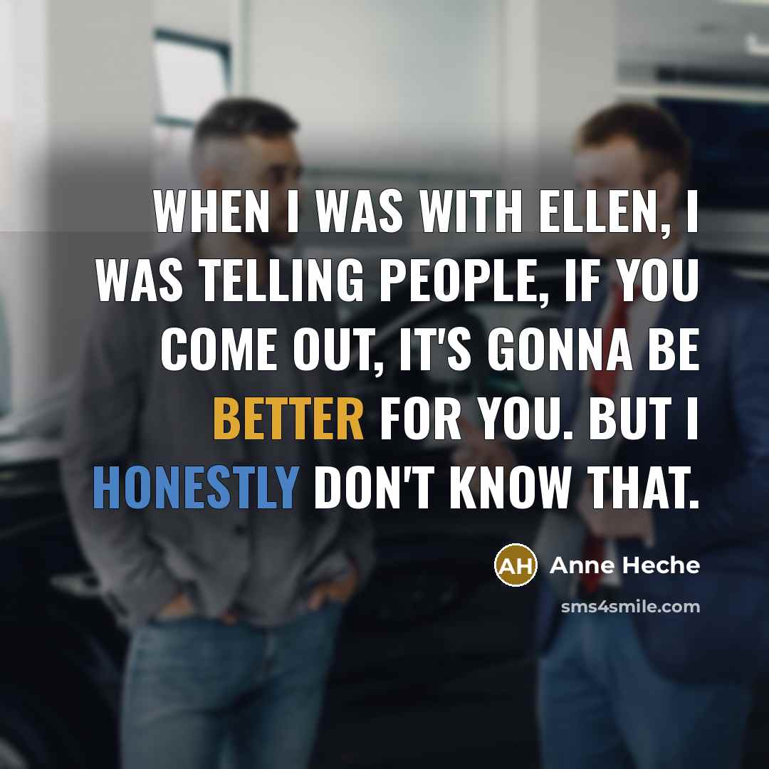 “When I was with Ellen, I was telling people, If you come out, it's gonna be better for you. But I honestly don't know that.” quote by Anne Heche