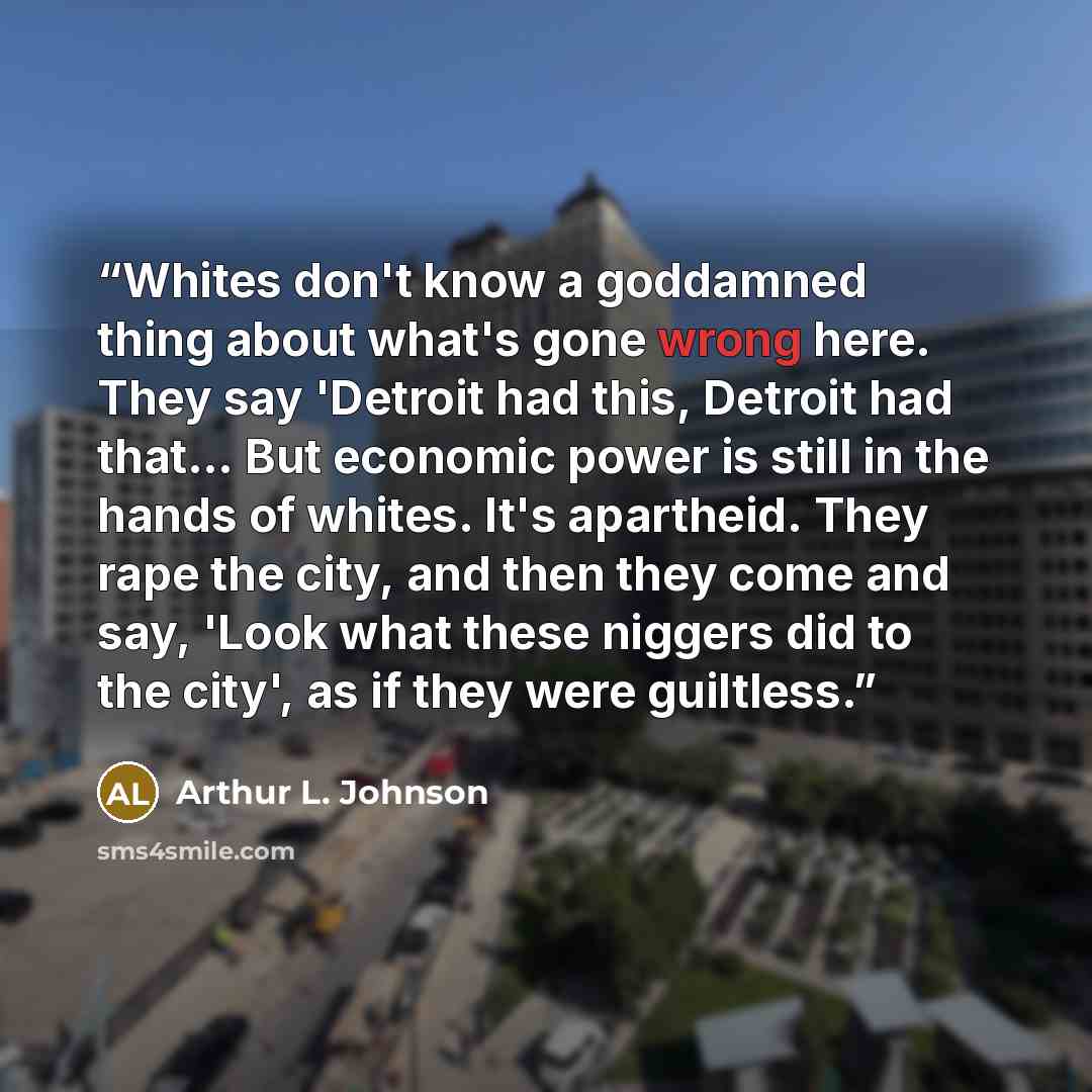 “Whites don't know a goddamned thing about what's gone wrong here. They say 'Detroit had this, Detroit had that… But economic power is still in the hands of whites. It's apartheid. They rape the city, and then they come and say, 'Look what these niggers did to the city', as if they were guiltless.” quote by Arthur L. Johnson