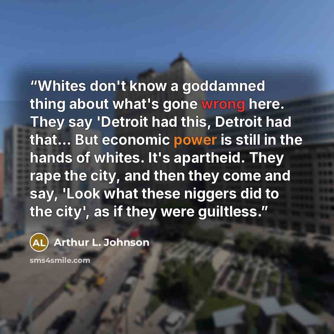 “Whites don't know a goddamned thing about what's gone wrong here. They say 'Detroit had this, Detroit had that… But economic power is still in the hands of whites. It's apartheid. They rape the city, and then they come and say, 'Look what these niggers did to the city', as if they were guiltless.” quote by Arthur L. Johnson