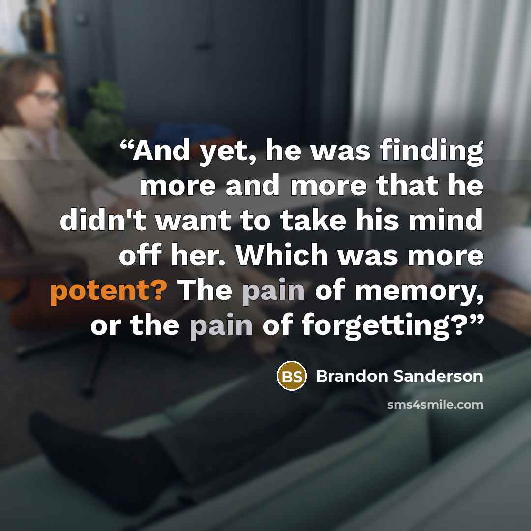 “And yet, he was finding more and more that he didn't want to take his mind off her. Which was more potent? The pain of memory, or the pain of forgetting?” quote by Brandon Sanderson