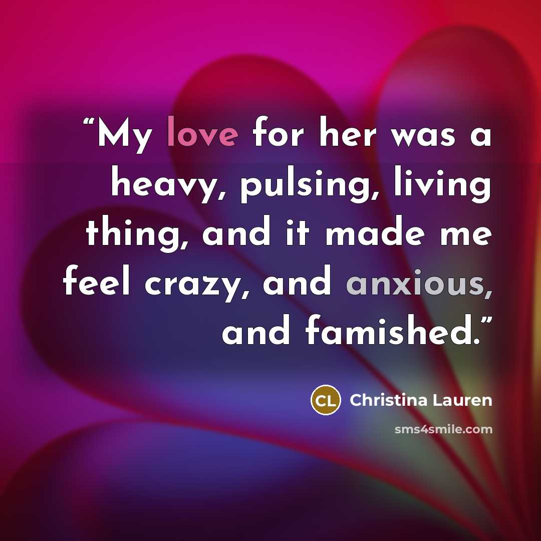 “My love for her was a heavy, pulsing, living thing, and it made me feel crazy, and anxious, and famished.” quote by Christina Lauren