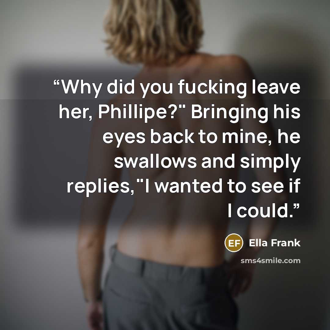 “Why did you fucking leave her, Phillipe?" Bringing his eyes back to mine, he swallows and simply replies,"I wanted to see if I could.” quote by Ella Frank