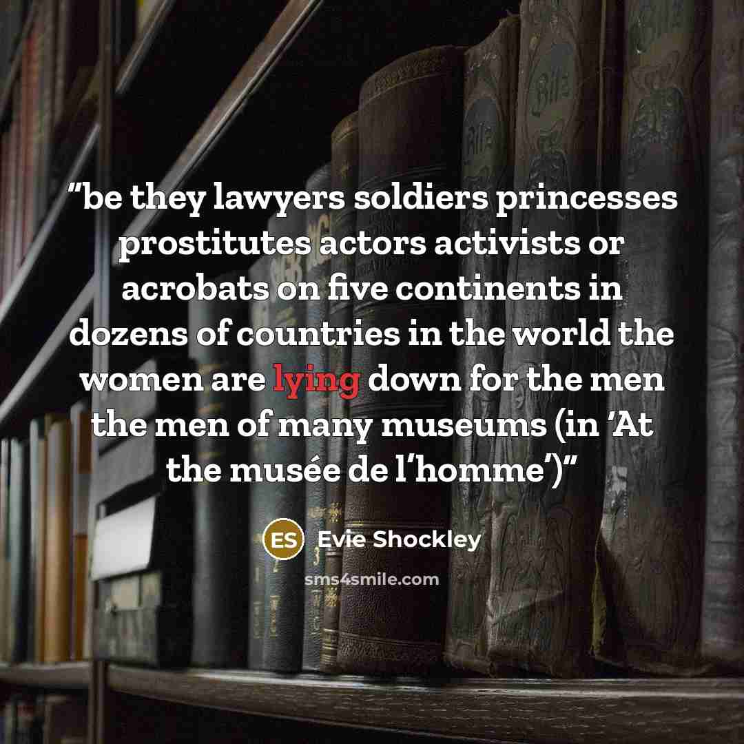 “be they lawyers soldiers princesses prostitutes actors activists or acrobats on five continents in dozens of countries in the world the women are lying down for the men the men of many museums (in ‘At the musée de l’homme’)” quote by Evie Shockley