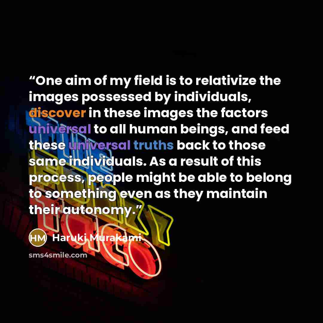 “One aim of my field is to relativize the images possessed by individuals, discover in these images the factors universal to all human beings, and feed these universal truths back to those same individuals. As a result of this process, people might be able to belong to something even as they…” quote by Haruki Murakami