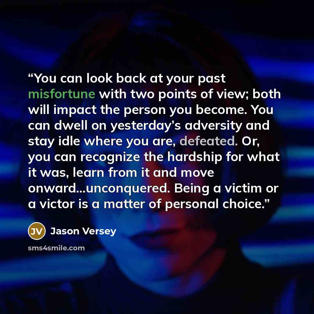 “You can look back at your past misfortune with two points of view; both will impact the person you become. You can dwell on yesterday’s adversity and stay idle where you are, defeated. Or, you can recognize the hardship for what it was, learn from it and move onward…unconquered. Being a victim or…” quote by Jason Versey
