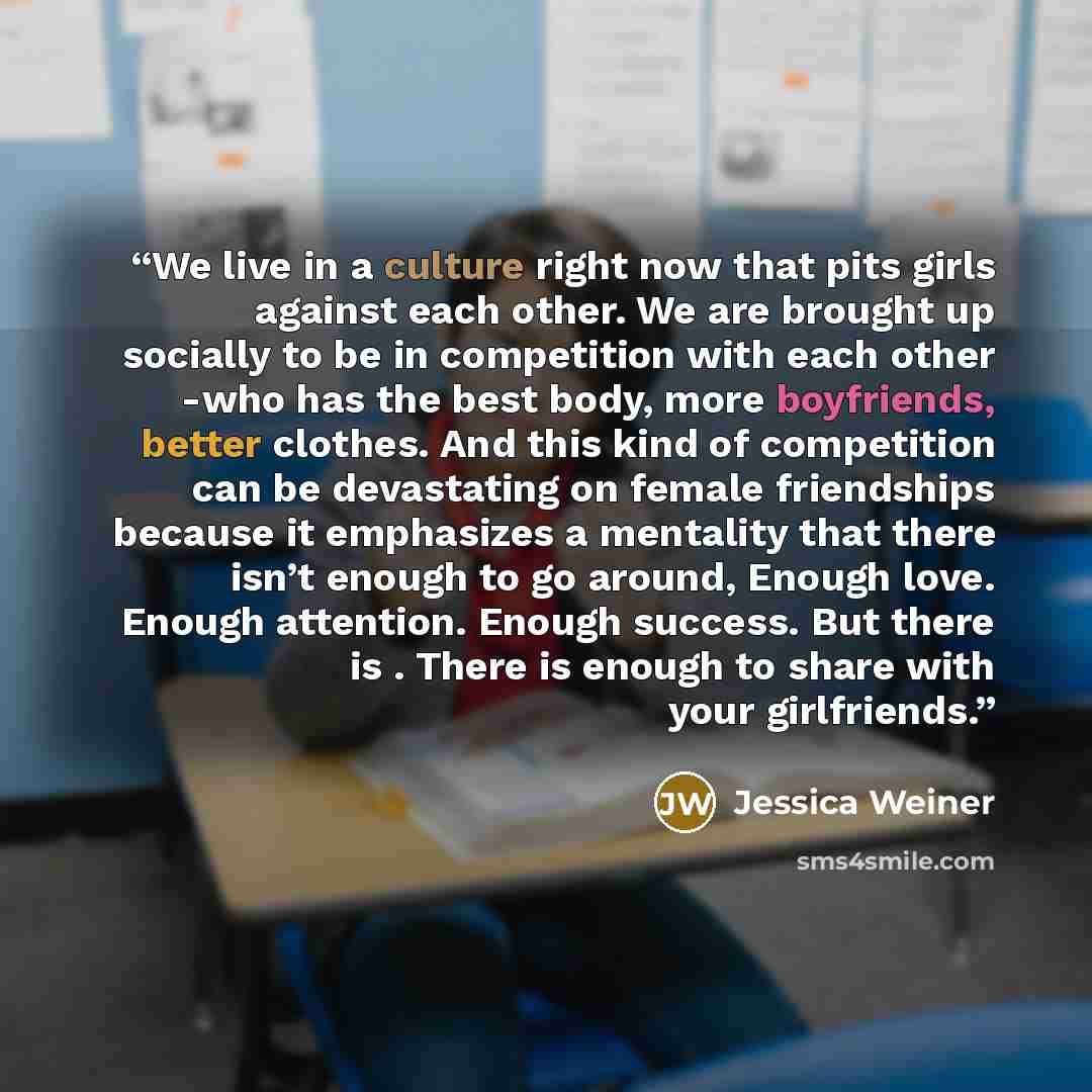 “We live in a culture right now that pits girls against each other. We are brought up socially to be in competition with each other -who has the best body, more boyfriends, better clothes. And this kind of competition can be devastating on female friendships because it emphasizes a mentality that…” quote by Jessica Weiner