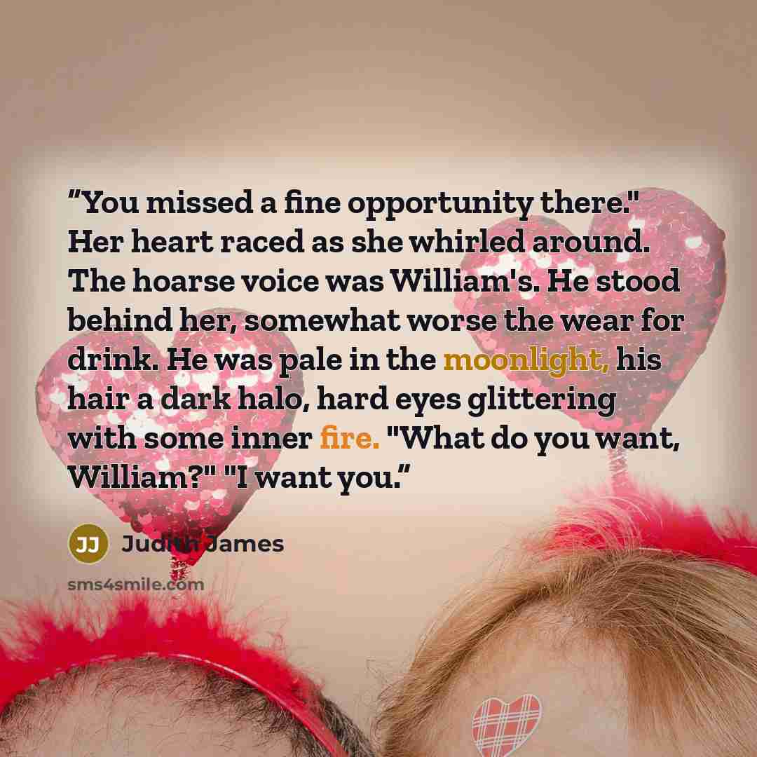 “You missed a fine opportunity there." Her heart raced as she whirled around. The hoarse voice was William's. He stood behind her, somewhat worse the wear for drink. He was pale in the moonlight, his hair a dark halo, hard eyes glittering with some inner fire. "What do you want, William?" "I want…” quote by Judith James
