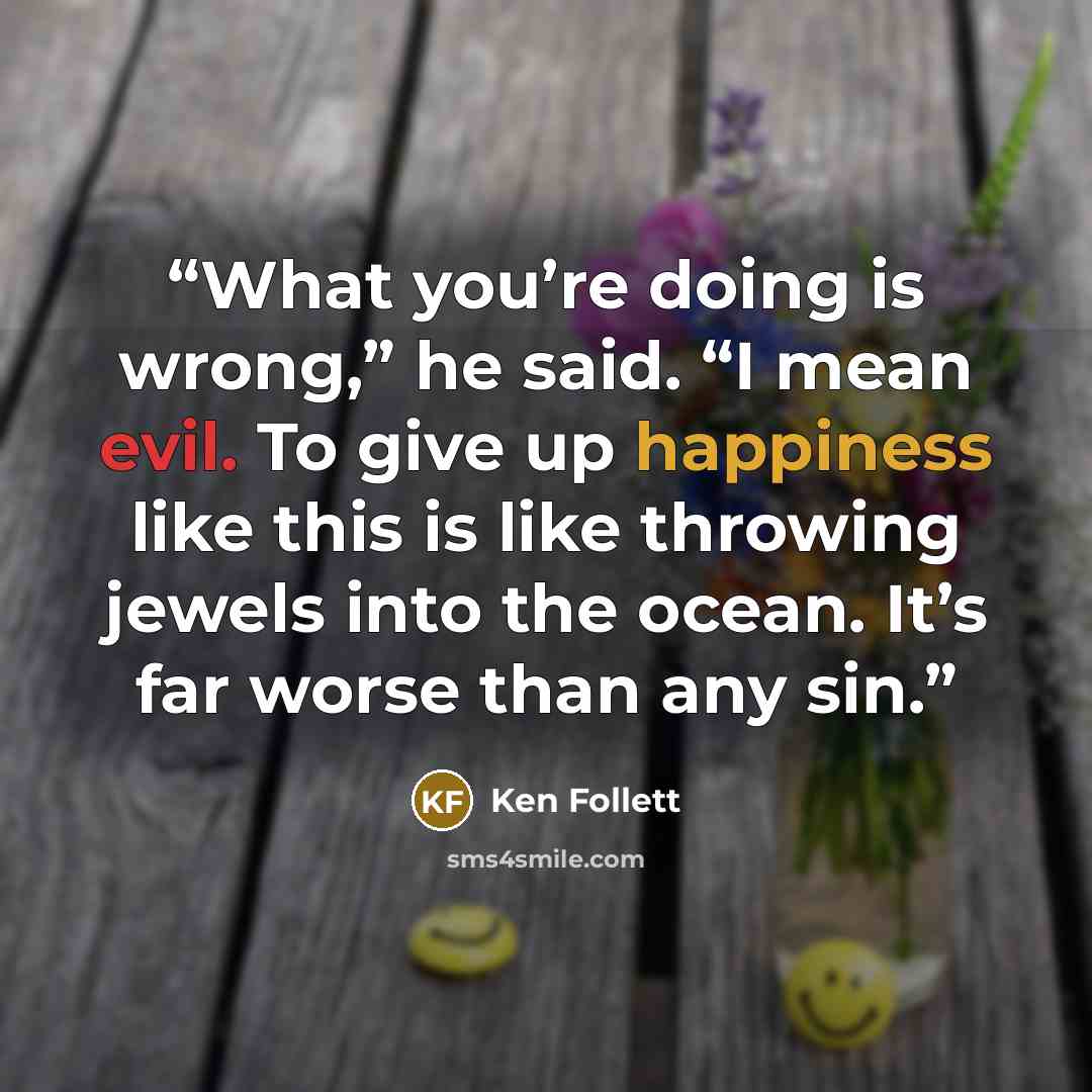 “What you’re doing is wrong,” he said. “I mean evil. To give up happiness like this is like throwing jewels into the ocean. It’s far worse than any sin.” quote by Ken Follett