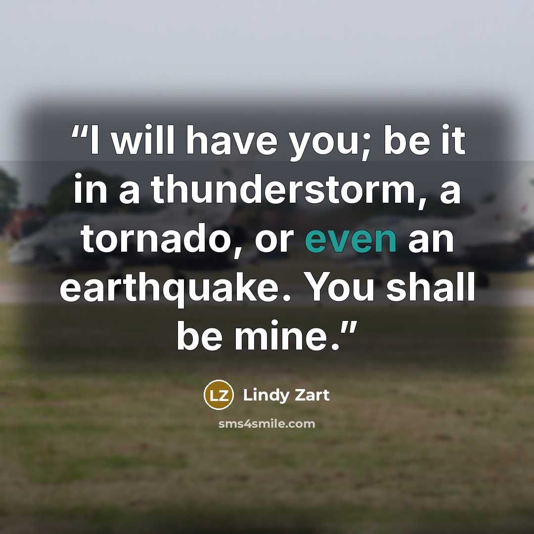 “I will have you; be it in a thunderstorm, a tornado, or even an earthquake. You shall be mine.” quote by Lindy Zart