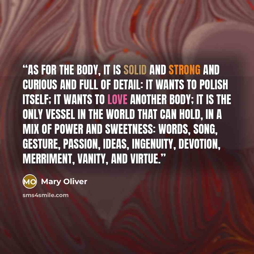“As for the body, it is solid and strong and curious and full of detail: it wants to polish itself; it wants to love another body; it is the only vessel in the world that can hold, in a mix of power and sweetness: words, song, gesture, passion, ideas, ingenuity, devotion, merriment, vanity, and…” quote by Mary Oliver
