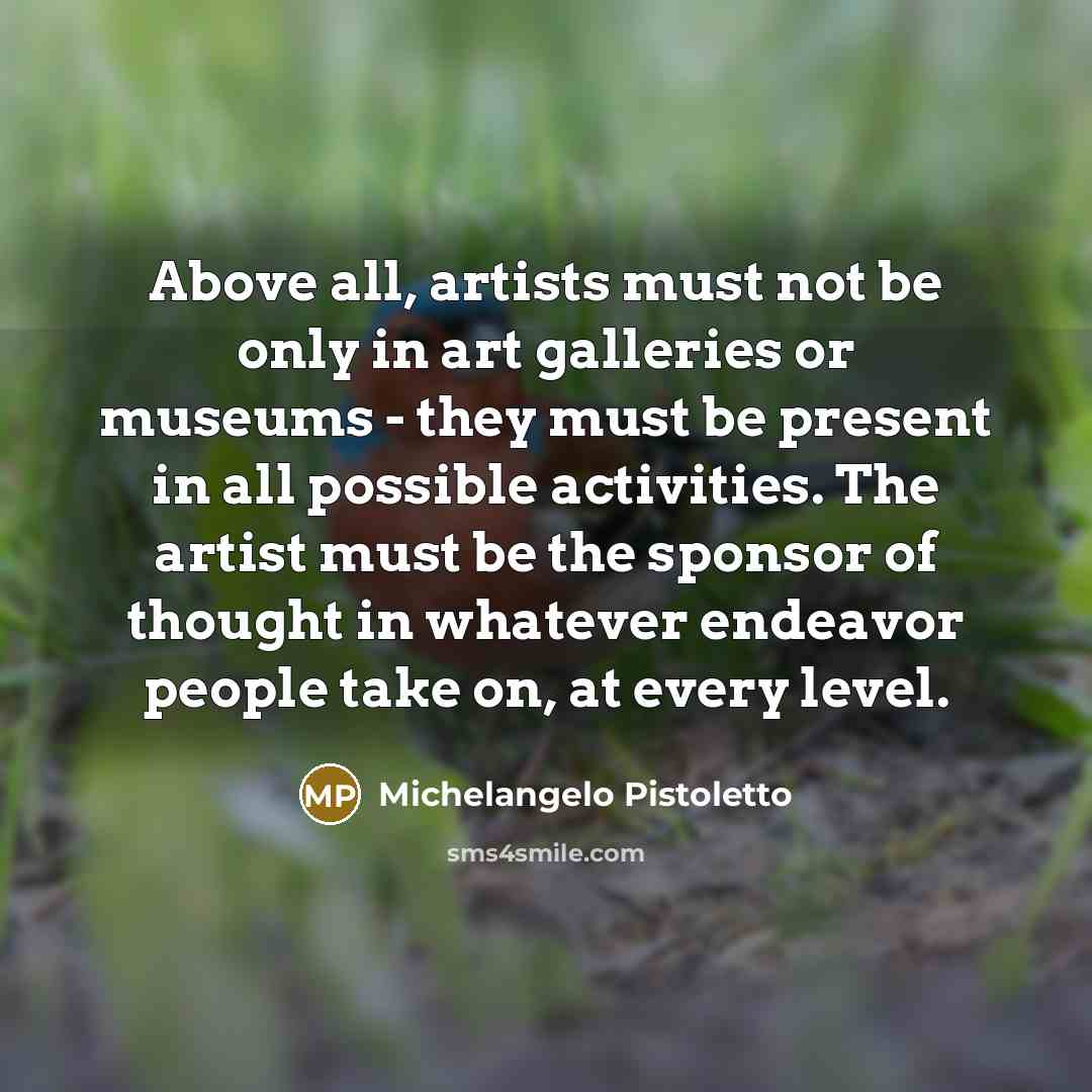 “Above all, artists must not be only in art galleries or museums - they must be present in all possible activities. The artist must be the sponsor of thought in whatever endeavor people take on, at every level.” quote by Michelangelo Pistoletto