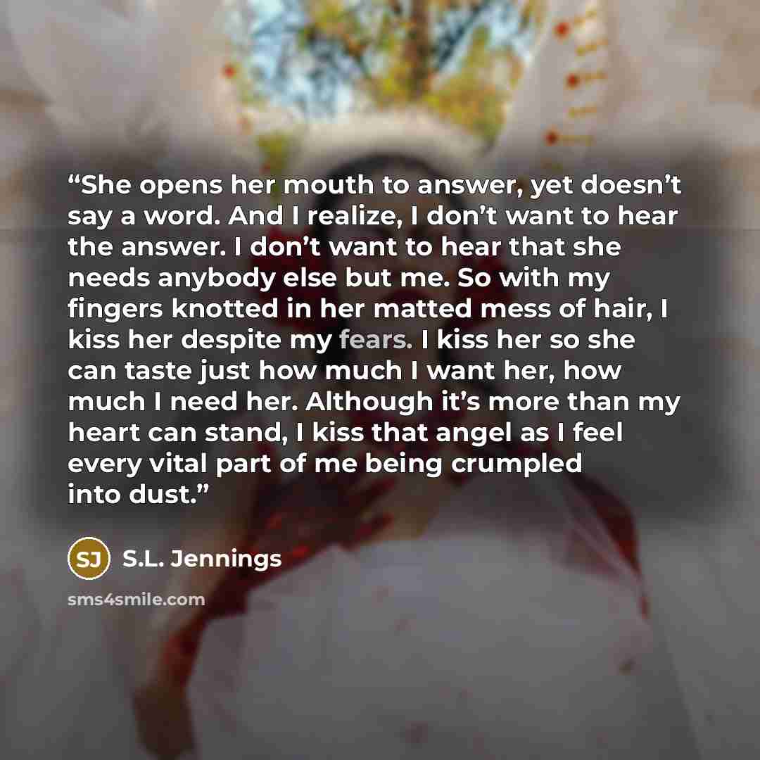 “She opens her mouth to answer, yet doesn’t say a word. And I realize, I don’t want to hear the answer. I don’t want to hear that she needs anybody else but me. So with my fingers knotted in her matted mess of hair, I kiss her despite my fears. I kiss her so she can taste just how much I want her…” quote by S.L. Jennings