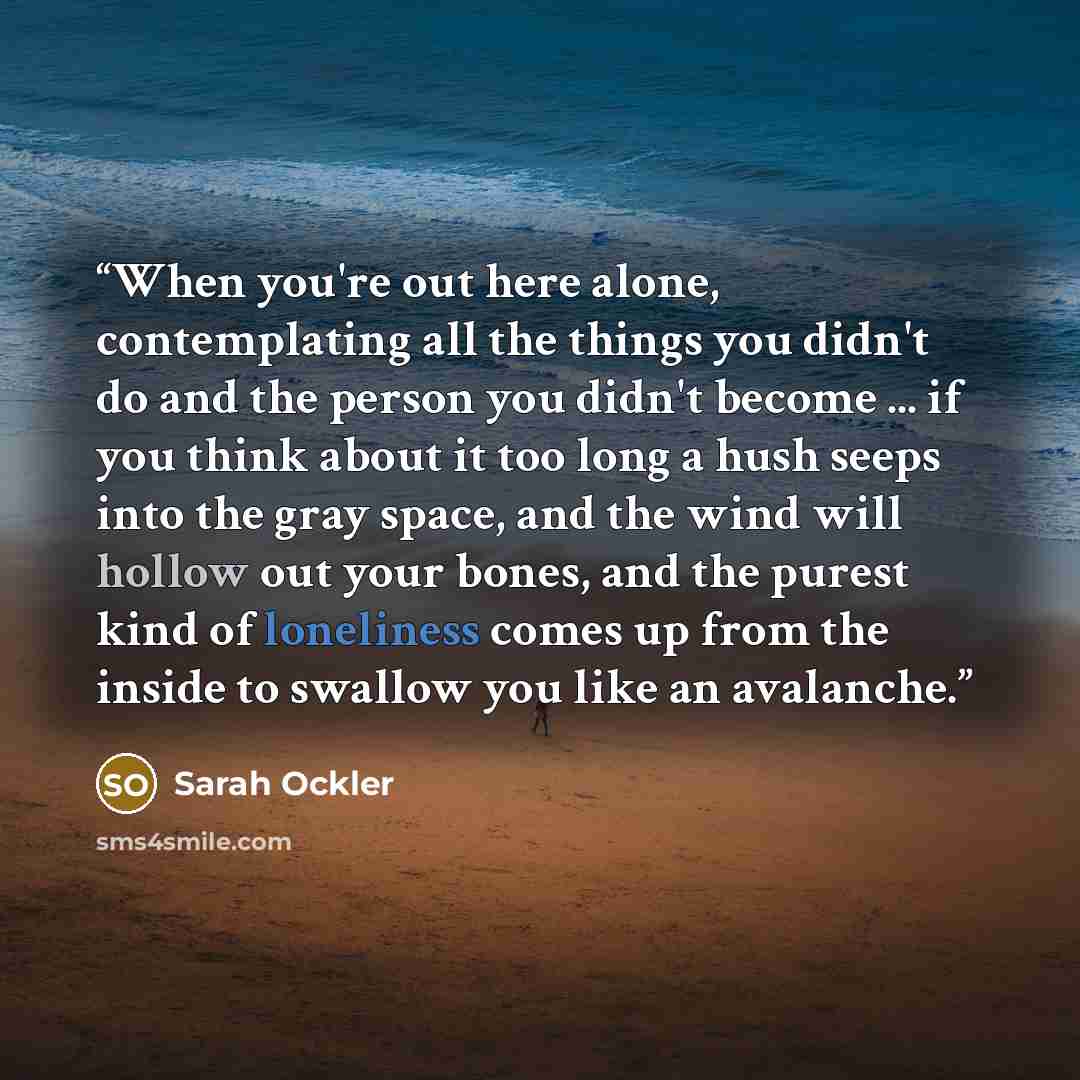 “When you're out here alone, contemplating all the things you didn't do and the person you didn't become ... if you think about it too long a hush seeps into the gray space, and the wind will hollow out your bones, and the purest kind of loneliness comes up from the inside to swallow you like an…” quote by Sarah Ockler