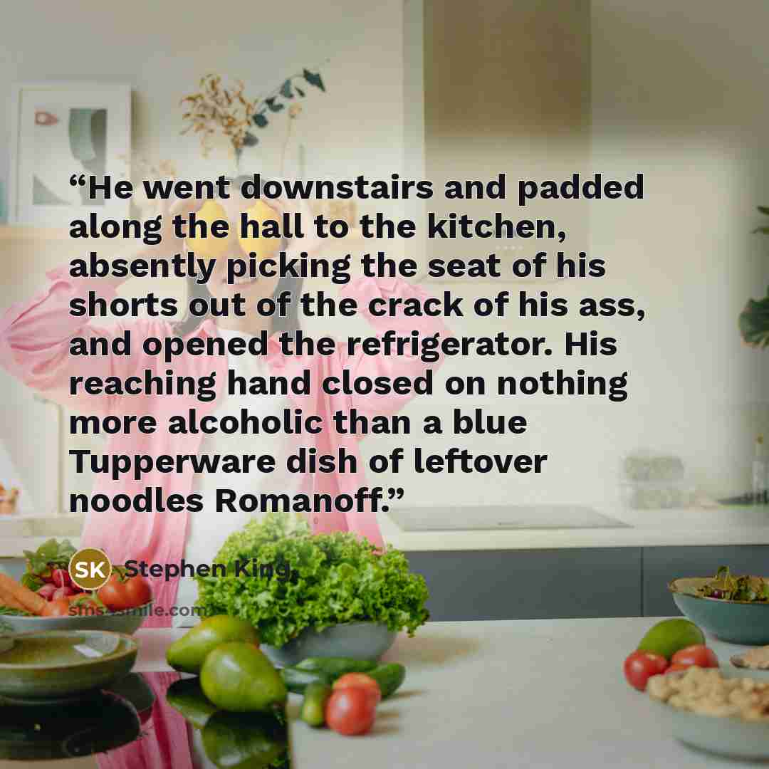 “He went downstairs and padded along the hall to the kitchen, absently picking the seat of his shorts out of the crack of his ass, and opened the refrigerator. His reaching hand closed on nothing more alcoholic than a blue Tupperware dish of leftover noodles Romanoff.” quote by Stephen King