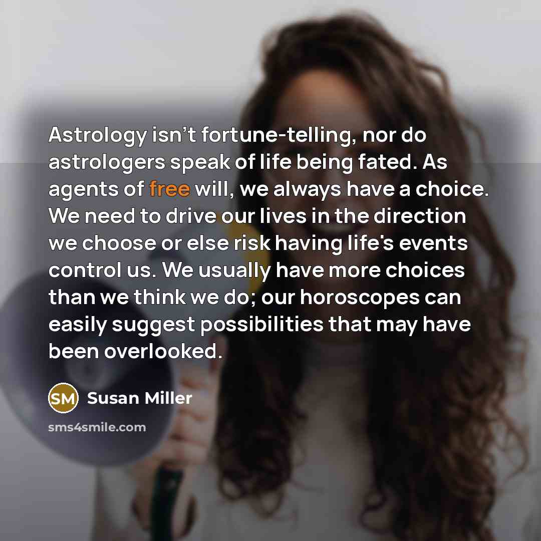 “Astrology isn't fortune-telling, nor do astrologers speak of life being fated. As agents of free will, we always have a choice. We need to drive our lives in the direction we choose or else risk having life's events control us. We usually have more choices than we think we do; our horoscopes can…” quote by Susan Miller