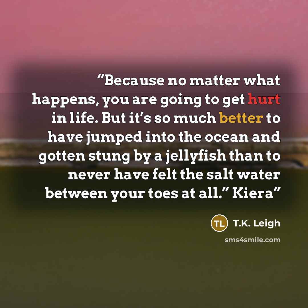 “Because no matter what happens, you are going to get hurt in life. But it’s so much better to have jumped into the ocean and gotten stung by a jellyfish than to never have felt the salt water between your toes at all.” Kiera” quote by T.K. Leigh