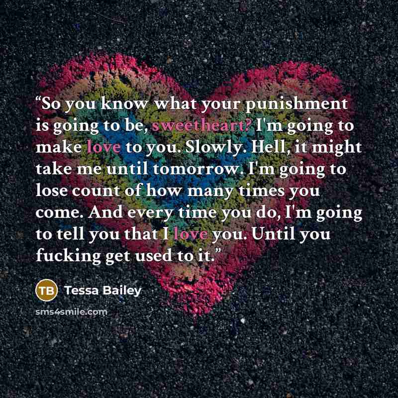 “So you know what your punishment is going to be, sweetheart? I'm going to make love to you. Slowly. Hell, it might take me until tomorrow. I'm going to lose count of how many times you come. And every time you do, I'm going to tell you that I love you. Until you fucking get used to it.” quote by Tessa Bailey