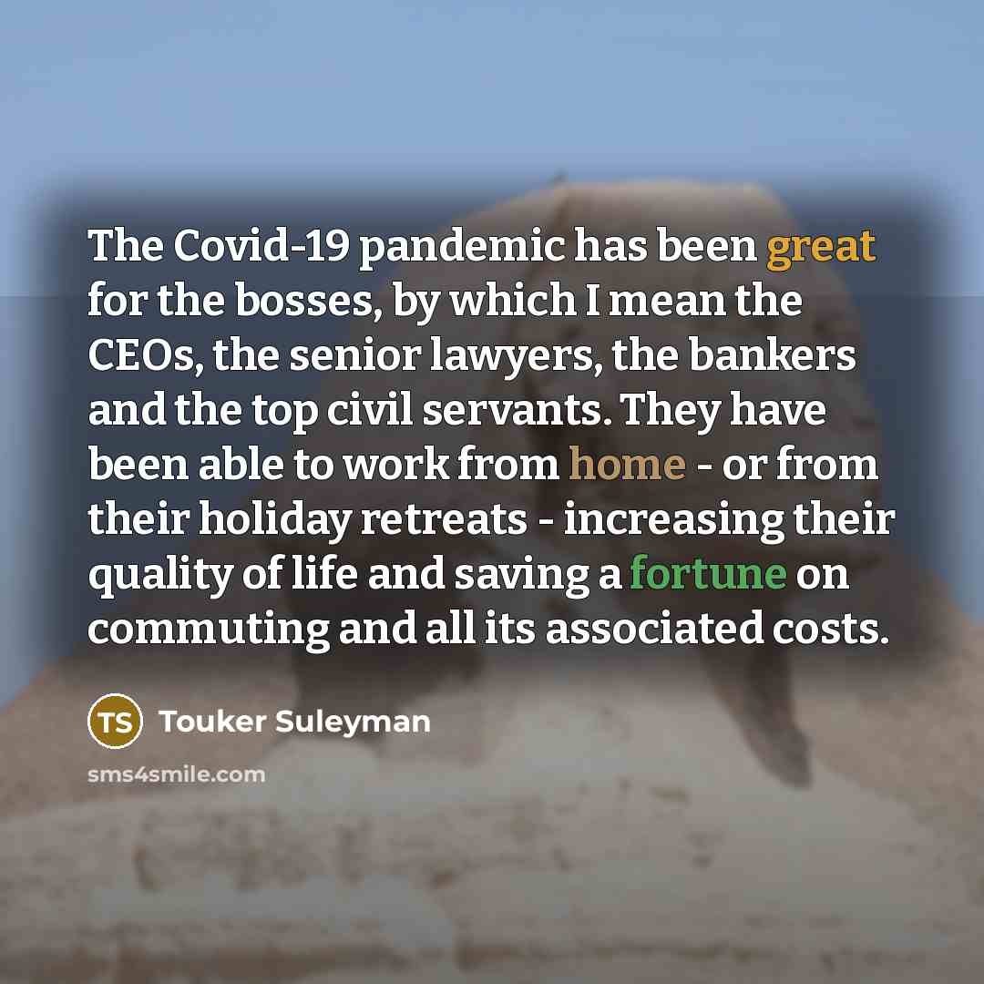 “The Covid-19 pandemic has been great for the bosses, by which I mean the CEOs, the senior lawyers, the bankers and the top civil servants. They have been able to work from home - or from their holiday retreats - increasing their quality of life and saving a fortune on commuting and all its…” quote by Touker Suleyman