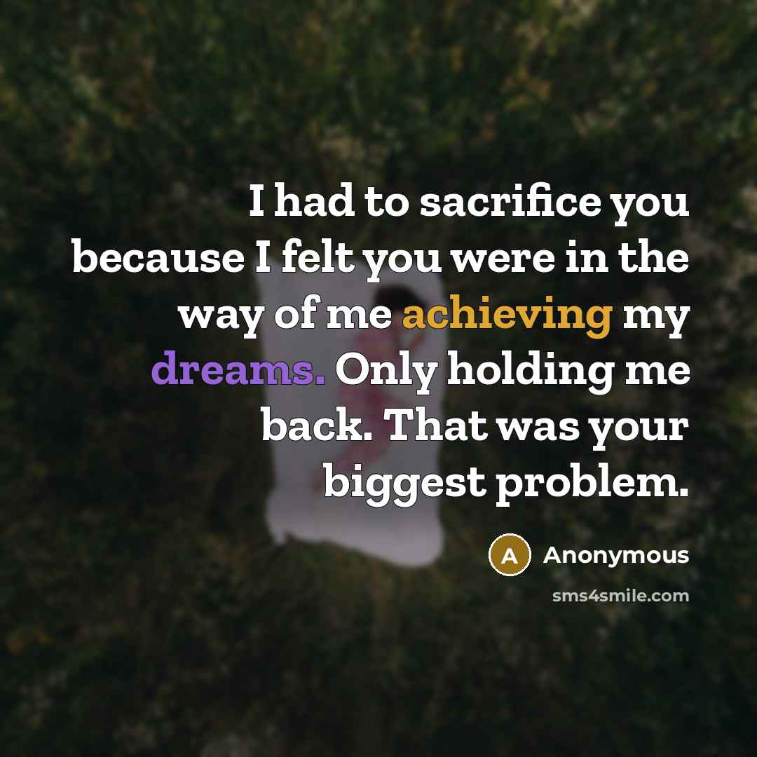 “I had to sacrifice you because I felt you were in the way of me achieving my dreams. Only holding me back. That was your biggest problem.” quote by Anonymous