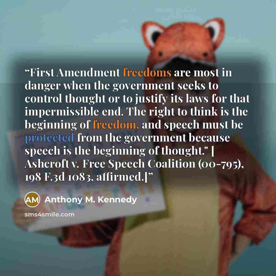 “First Amendment freedoms are most in danger when the government seeks to control thought or to justify its laws for that impermissible end. The right to think is the beginning of freedom, and speech must be protected from the government because speech is the beginning of thought." [ Ashcroft v…” quote by Anthony M. Kennedy