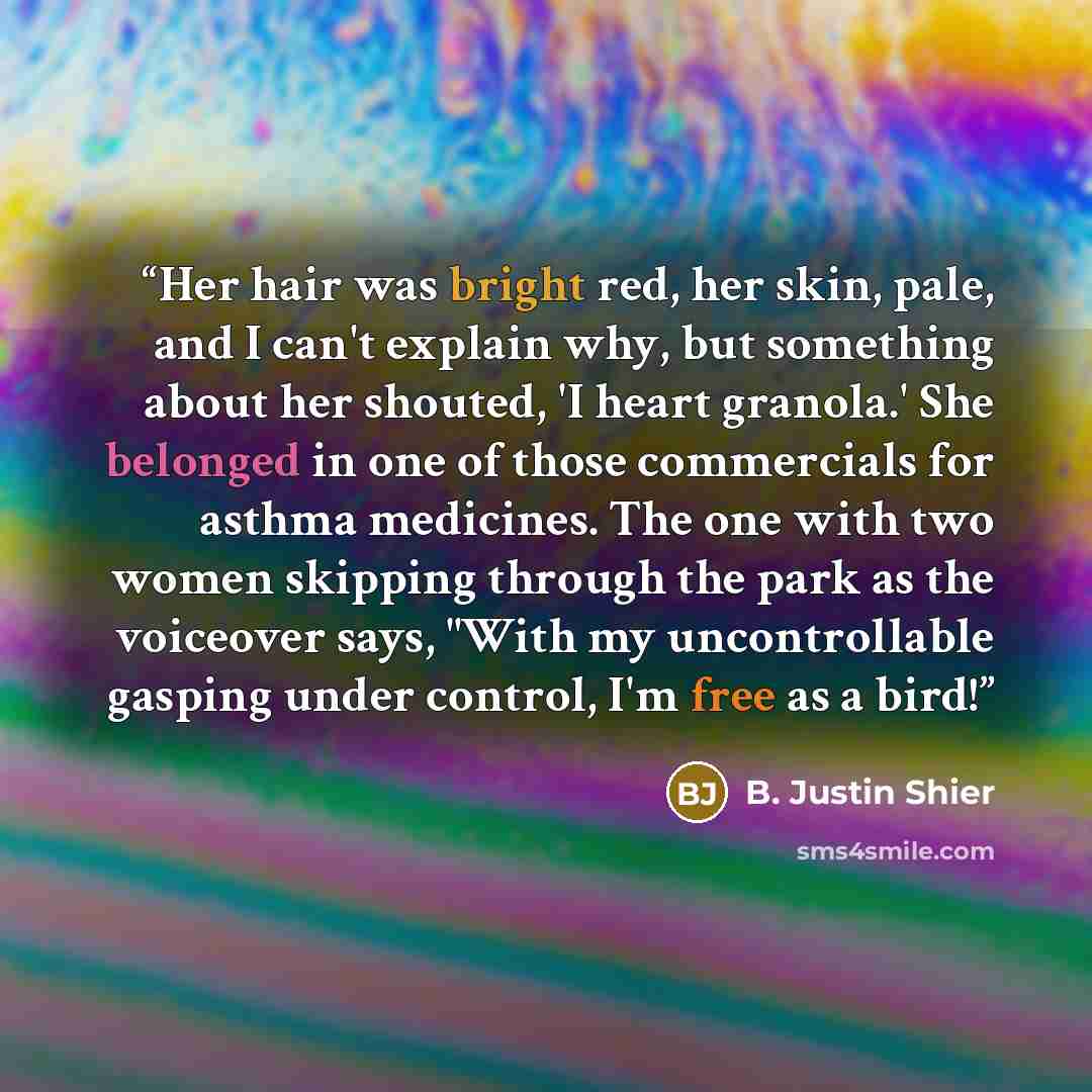 “Her hair was bright red, her skin, pale, and I can't explain why, but something about her shouted, 'I heart granola.' She belonged in one of those commercials for asthma medicines. The one with two women skipping through the park as the voiceover says, "With my uncontrollable gasping under…” quote by B. Justin Shier