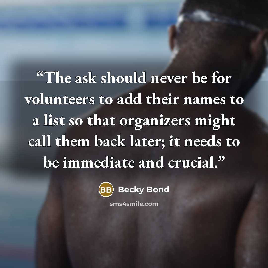 “The ask should never be for volunteers to add their names to a list so that organizers might call them back later; it needs to be immediate and crucial.” quote by Becky Bond