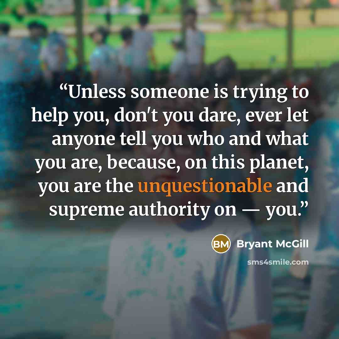 “Unless someone is trying to help you, don't you dare, ever let anyone tell you who and what you are, because, on this planet, you are the unquestionable and supreme authority on — you.” quote by Bryant McGill