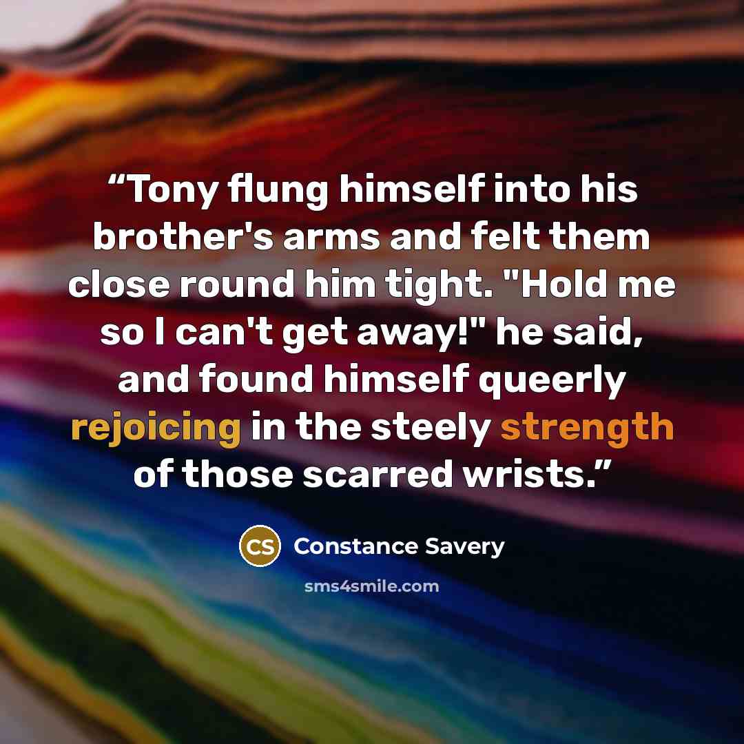 “Tony flung himself into his brother's arms and felt them close round him tight. "Hold me so I can't get away!" he said, and found himself queerly rejoicing in the steely strength of those scarred wrists.” quote by Constance Savery