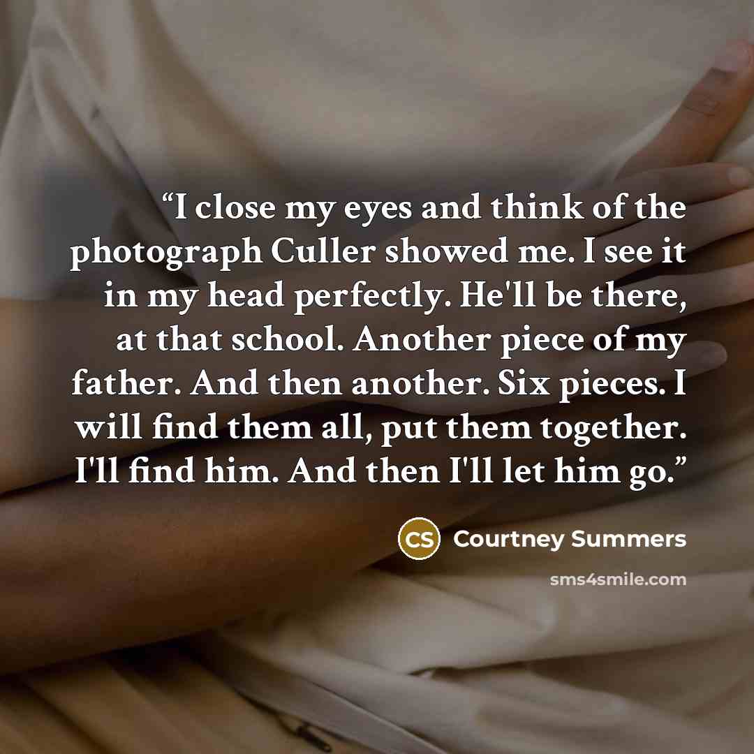 “I close my eyes and think of the photograph Culler showed me. I see it in my head perfectly. He'll be there, at that school. Another piece of my father. And then another. Six pieces. I will find them all, put them together. I'll find him. And then I'll let him go.” quote by Courtney Summers