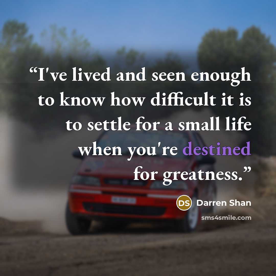“I've lived and seen enough to know how difficult it is to settle for a small life when you're destined for greatness.” quote by Darren Shan