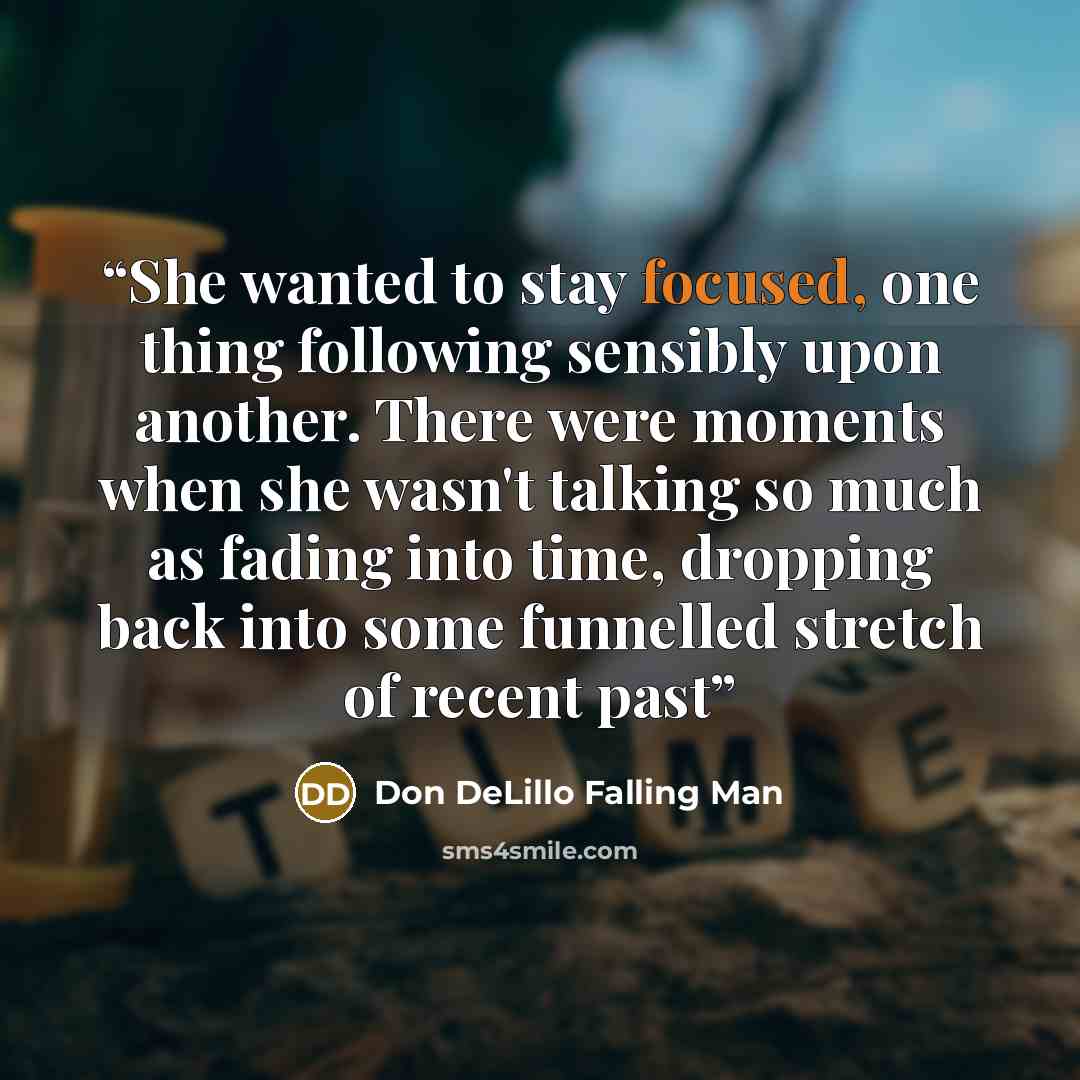 “She wanted to stay focused, one thing following sensibly upon another. There were moments when she wasn't talking so much as fading into time, dropping back into some funnelled stretch of recent past” quote by Don DeLillo Falling Man