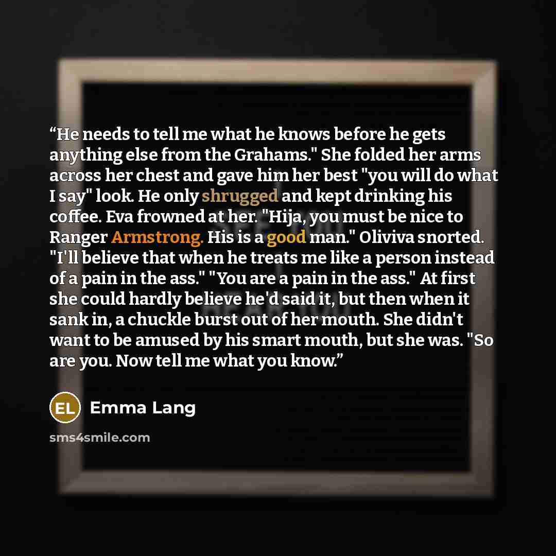 “He needs to tell me what he knows before he gets anything else from the Grahams." She folded her arms across her chest and gave him her best "you will do what I say" look. He only shrugged and kept drinking his coffee. Eva frowned at her. "Hija, you must be nice to Ranger Armstrong. His is a good…” quote by Emma Lang