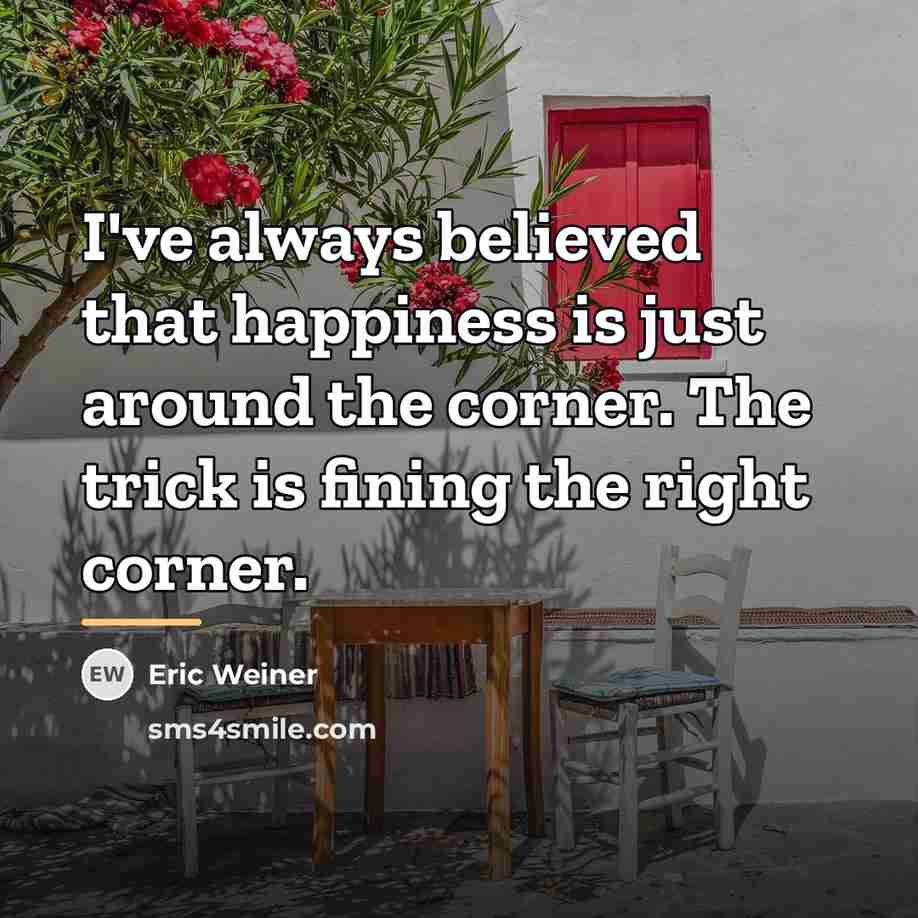 “I've always believed that happiness is just around the corner.…” quote by Eric Weiner