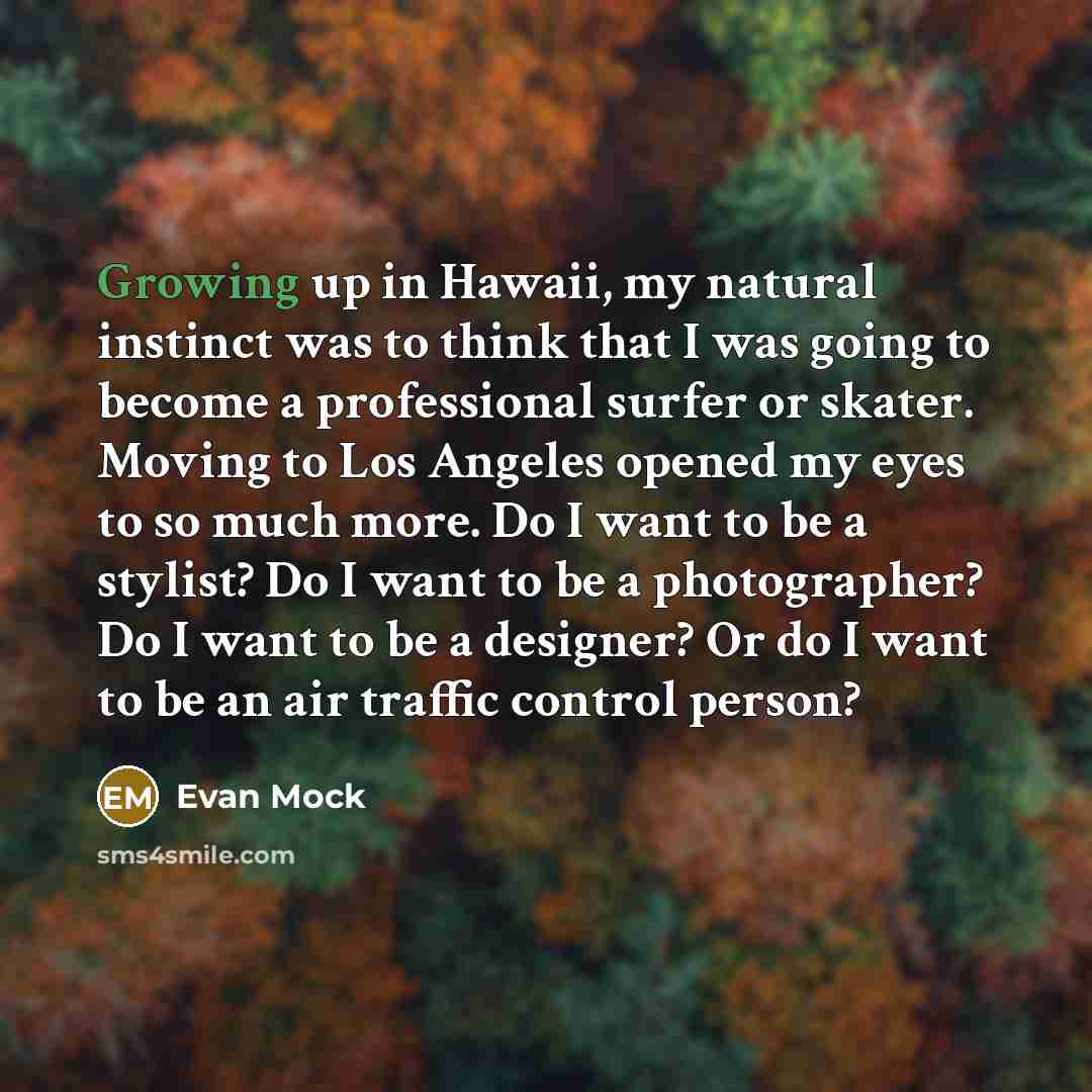 “Growing up in Hawaii, my natural instinct was to think that I was going to become a professional surfer or skater. Moving to Los Angeles opened my eyes to so much more. Do I want to be a stylist? Do I want to be a photographer? Do I want to be a designer? Or do I want to be an air traffic control…” quote by Evan Mock