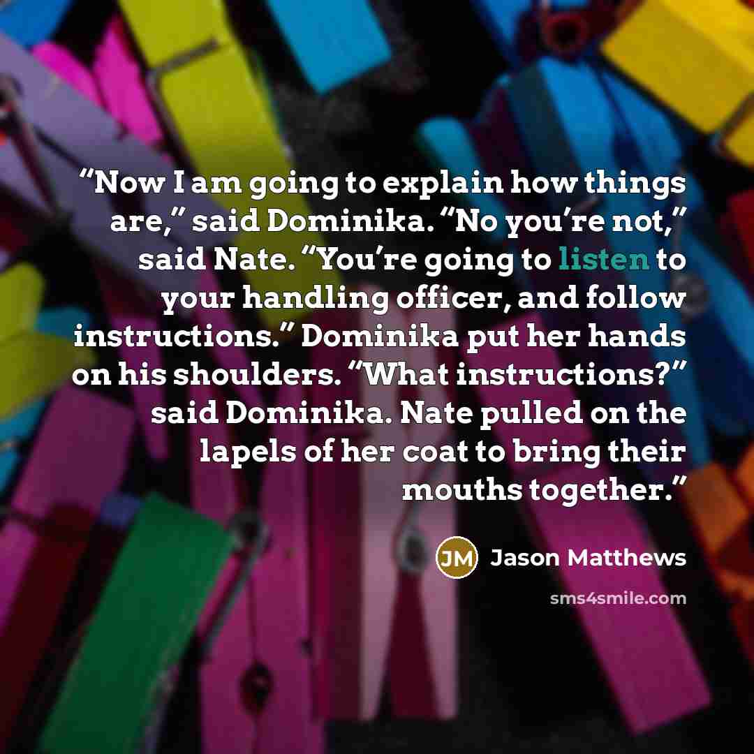 “Now I am going to explain how things are,” said Dominika. “No you’re not,” said Nate. “You’re going to listen to your handling officer, and follow instructions.” Dominika put her hands on his shoulders. “What instructions?” said Dominika. Nate pulled on the lapels of her coat to bring their mouths…” quote by Jason Matthews
