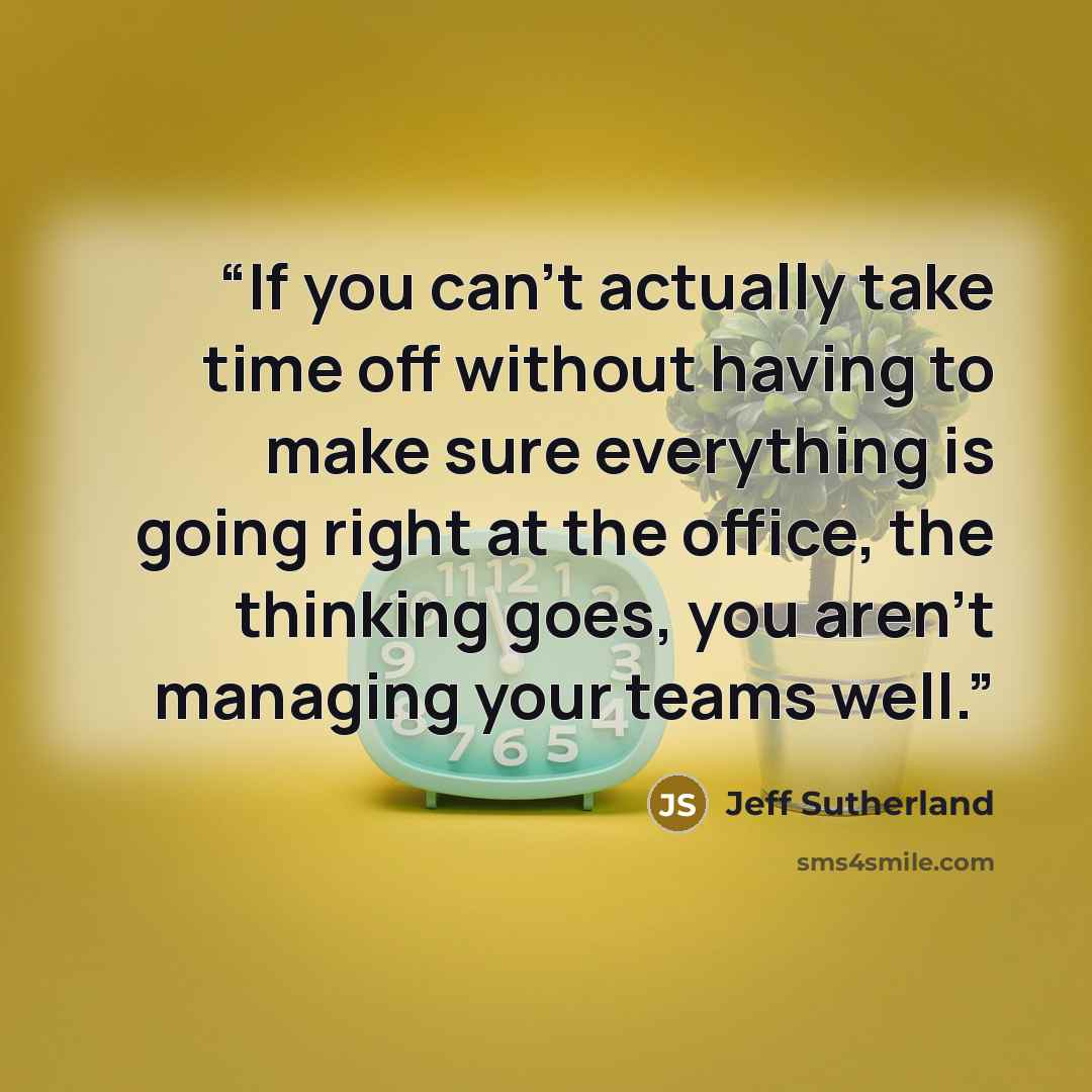 “If you can’t actually take time off without having to make sure everything is going right at the office, the thinking goes, you aren’t managing your teams well.” quote by Jeff Sutherland