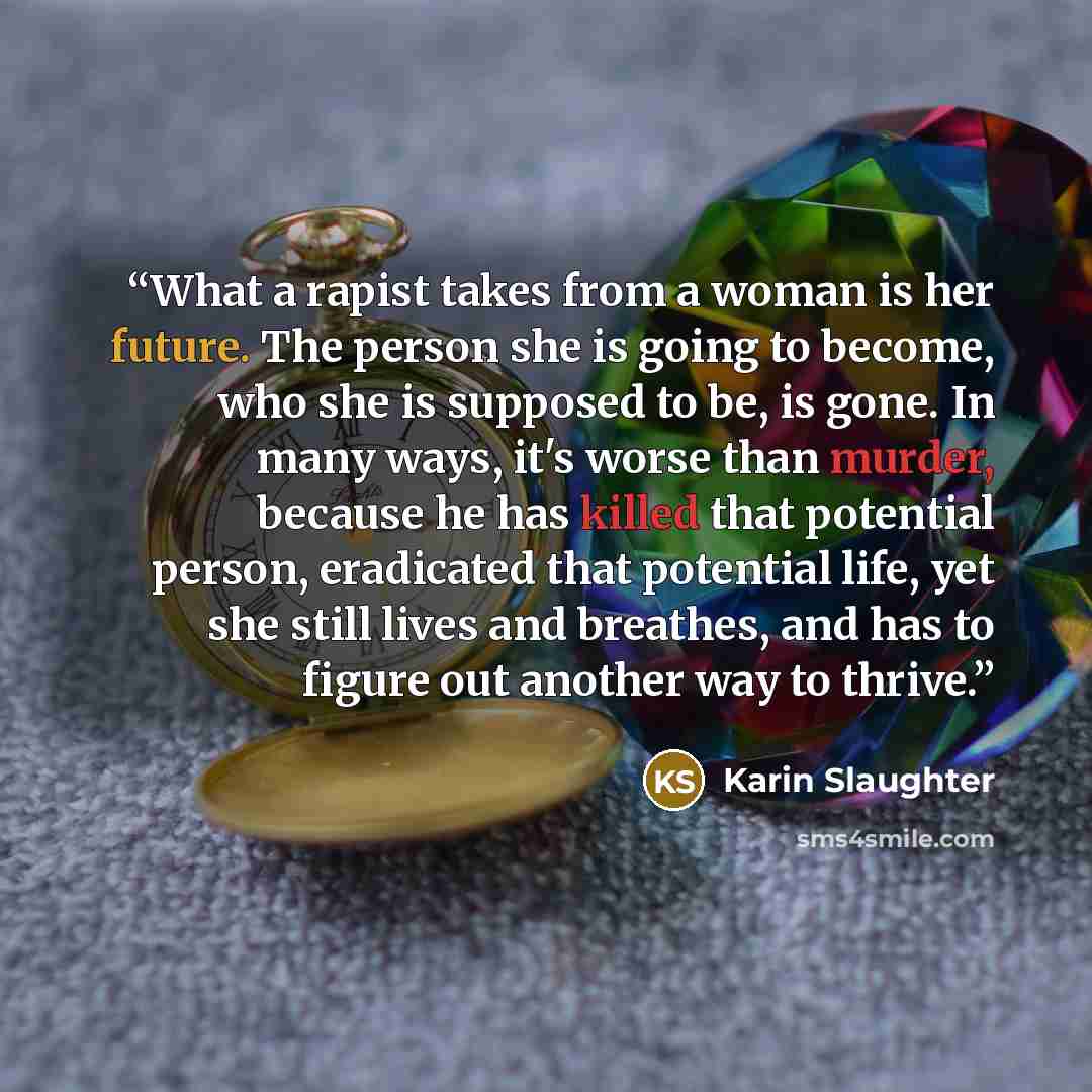 “What a rapist takes from a woman is her future. The person she is going to become, who she is supposed to be, is gone. In many ways, it's worse than murder, because he has killed that potential person, eradicated that potential life, yet she still lives and breathes, and has to figure out another…” quote by Karin Slaughter