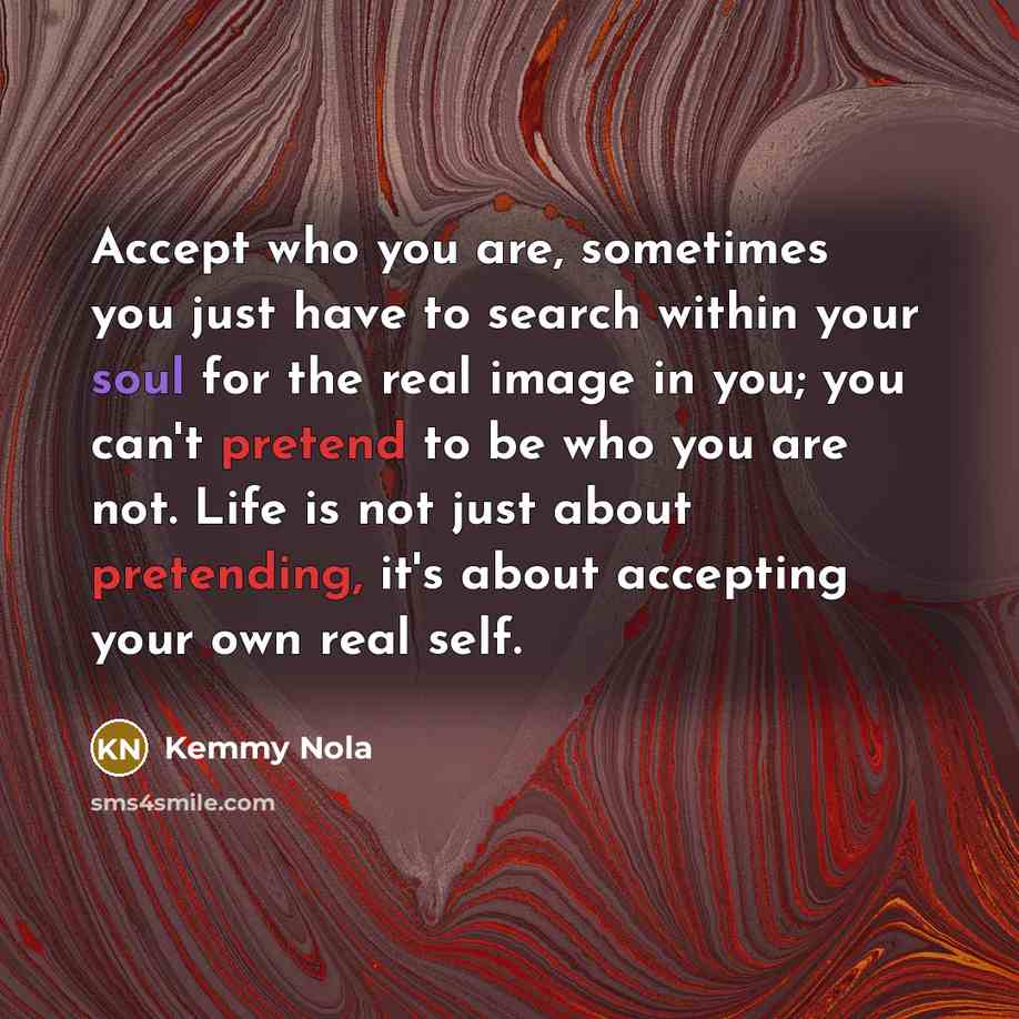 “Accept who you are, sometimes you just have to search within your soul for the real image in you; you can't pretend to be who you are not. Life is not just about pretending, it's about accepting your own real self.” quote by Kemmy Nola