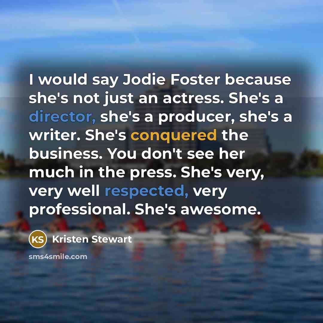 “I would say Jodie Foster because she's not just an actress. She's a director, she's a producer, she's a writer. She's conquered the business. You don't see her much in the press. She's very, very well respected, very professional. She's awesome.” quote by Kristen Stewart