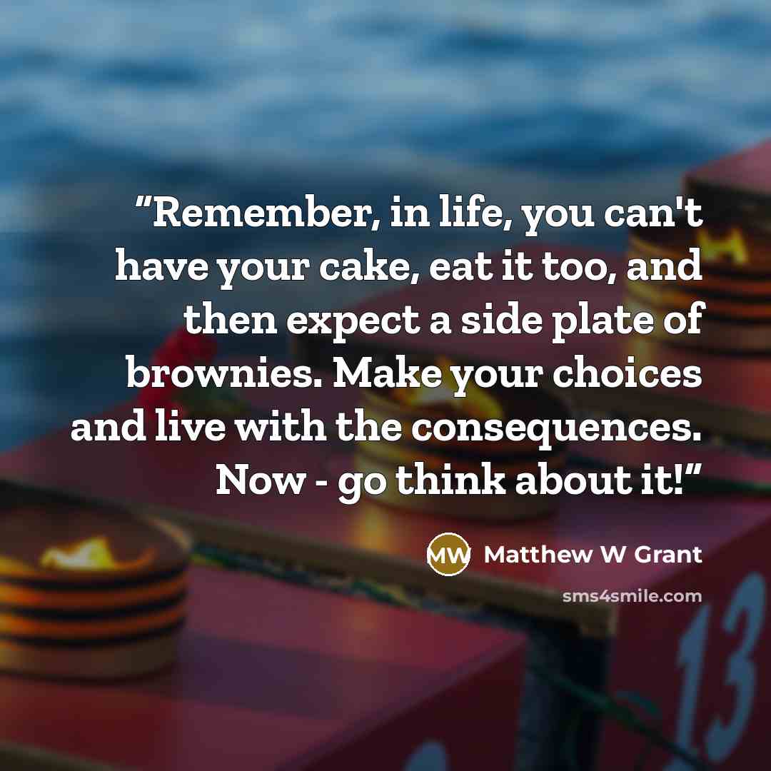 “Remember, in life, you can't have your cake, eat it too, and then expect a side plate of brownies. Make your choices and live with the consequences. Now - go think about it!” quote by Matthew W Grant