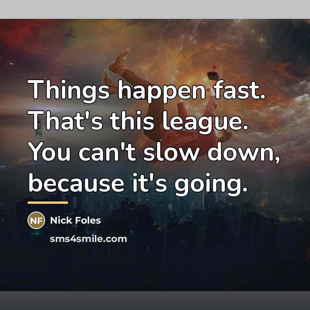 “Things happen fast. That's this league. You can't slow down,…” quote by Nick Foles
