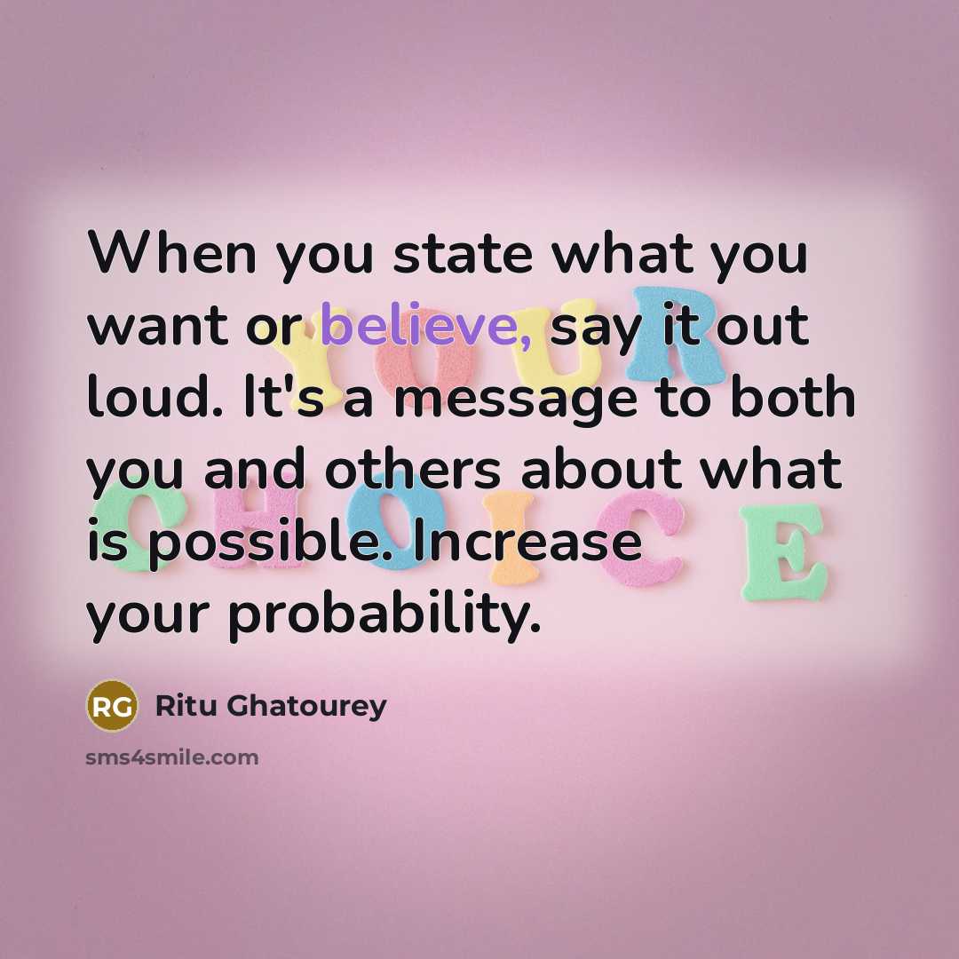 “When you state what you want or believe, say it out loud. It's a message to both you and others about what is possible. Increase your probability.” quote by Ritu Ghatourey