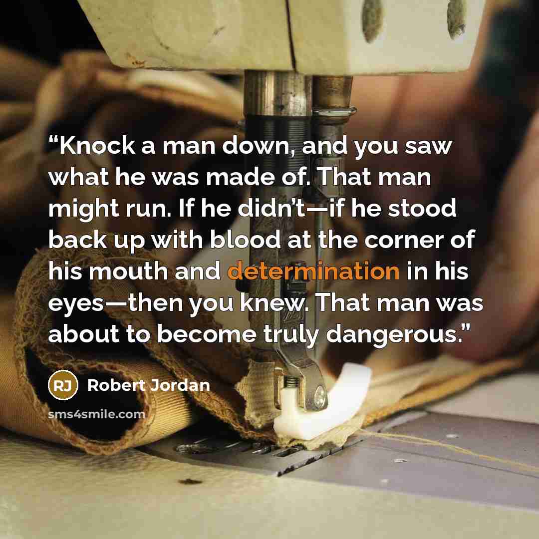 “Knock a man down, and you saw what he was made of. That man might run. If he didn’t—if he stood back up with blood at the corner of his mouth and determination in his eyes—then you knew. That man was about to become truly dangerous.” quote by Robert Jordan