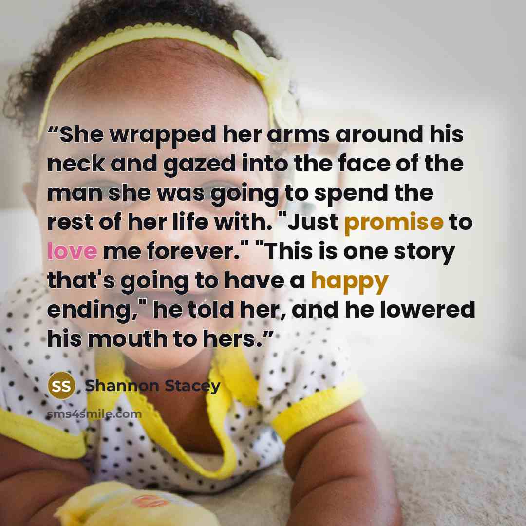 “She wrapped her arms around his neck and gazed into the face of the man she was going to spend the rest of her life with. "Just promise to love me forever." "This is one story that's going to have a happy ending," he told her, and he lowered his mouth to hers.” quote by Shannon Stacey