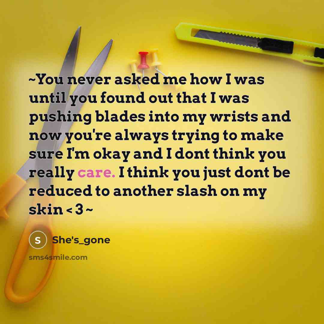 “~You never asked me how I was until you found out that I was pushing blades into my wrists and now you're always trying to make sure I'm okay and I dont think you really care. I think you just dont be reduced to another slash on my skin < 3 ~” quote by She's_gone